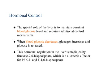 Hormonal Control

     The special role of the liver is to maintain constant
      blood glucose level and requires additional control
      mechanisms.
     When blood glucose decreases, glucagon increases and
      glucose is released.
     This hormonal regulation in the liver is mediated by
      fructose-2,6-bisphosphate, which is a allosteric effector
      for PFK-1, and F-1,6-bisphosphate
 