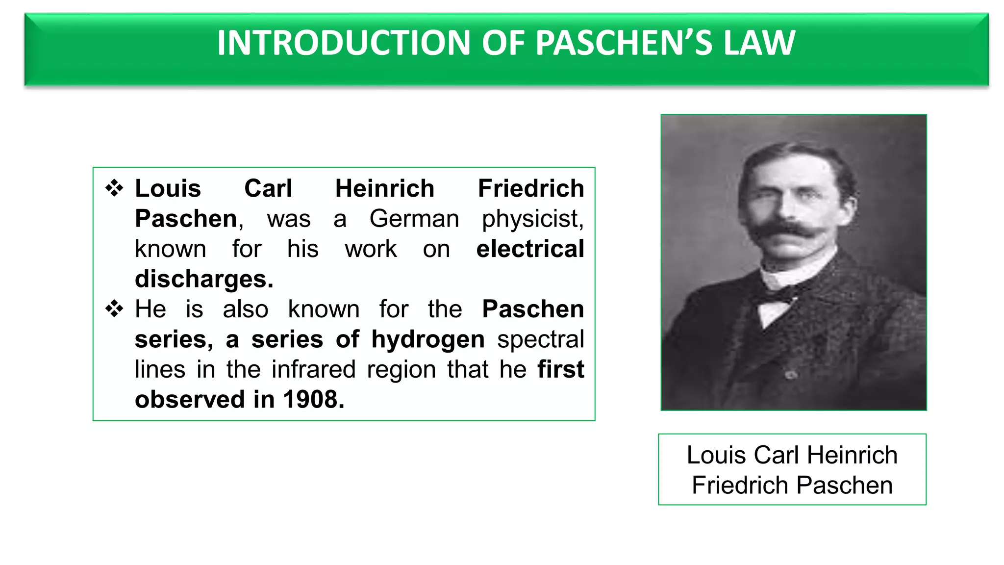 INTRODUCTION OF PASCHEN’S LAW
Louis Carl Heinrich
Friedrich Paschen
Louis Carl Heinrich Friedrich
Paschen, was a German physicist,
known for his work on electrical
discharges.
He is also known for the Paschen
series, a series of hydrogen spectral
lines in the infrared region that he first
observed in 1908.