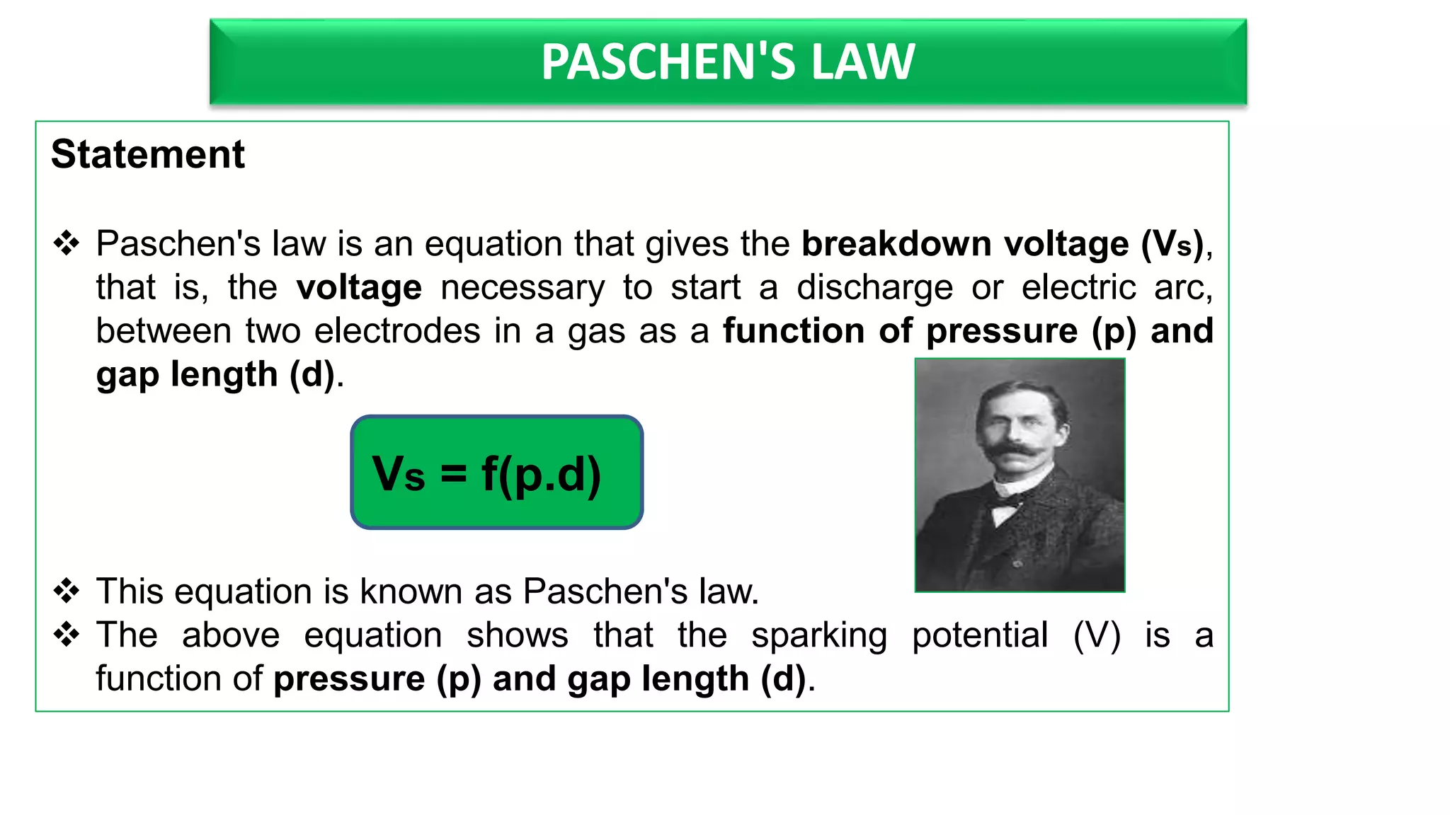 PASCHEN'S LAW
Statement
Paschen's law is an equation that gives the breakdown voltage (Vs),
that is, the voltage necessary to start a discharge or electric arc,
between two electrodes in a gas as a function of pressure (p) and
gap length (d).
This equation is known as Paschen's law.
The above equation shows that the sparking potential (V) is a
function of pressure (p) and gap length (d).
Vs = f(p.d)