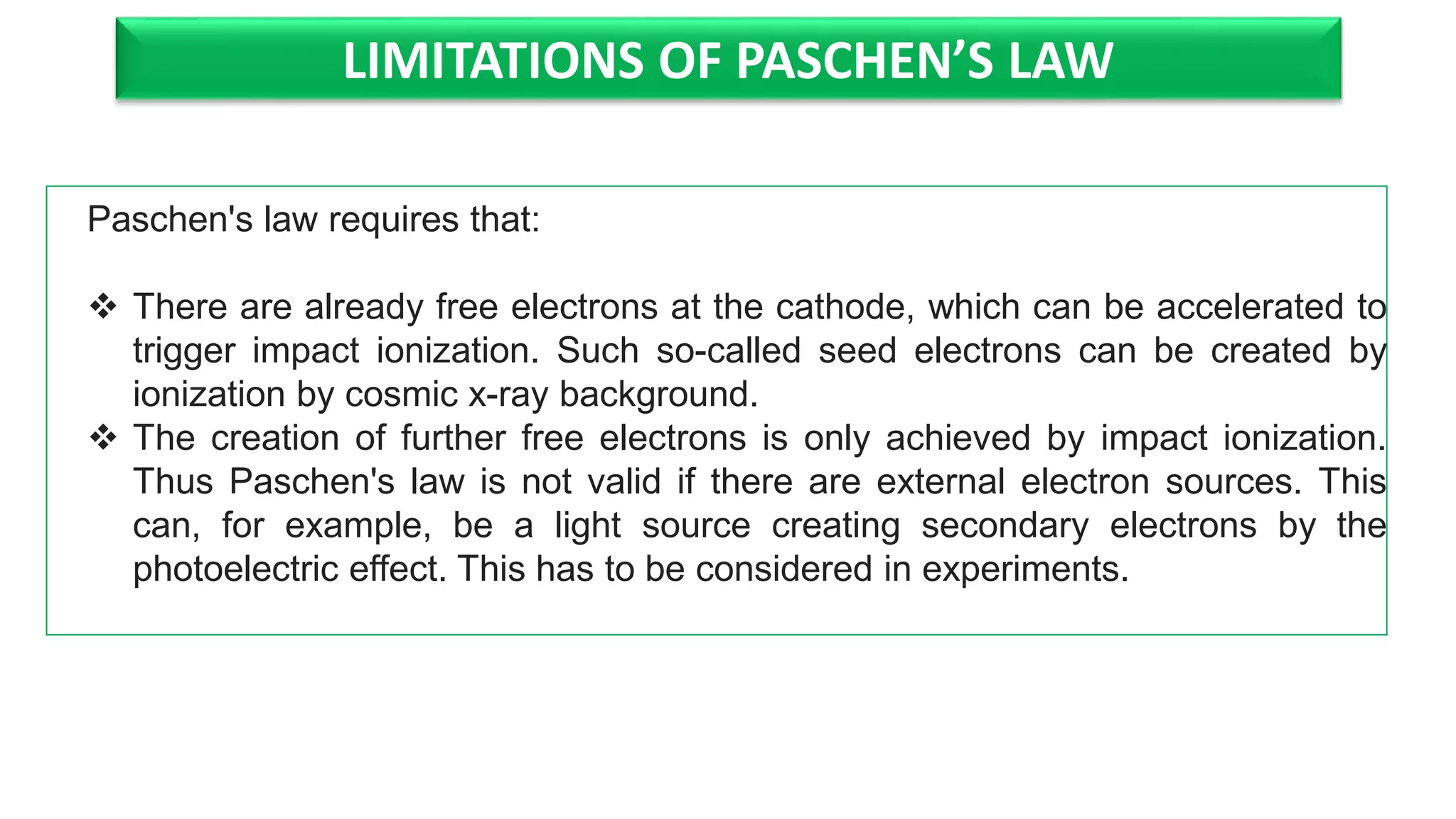 LIMITATIONS OF PASCHEN’S LAW
Paschen's law requires that:
There are already free electrons at the cathode, which can be accelerated to
trigger impact ionization. Such so-called seed electrons can be created by
ionization by cosmic x-ray background.
The creation of further free electrons is only achieved by impact ionization.
Thus Paschen's law is not valid if there are external electron sources. This
can, for example, be a light source creating secondary electrons by the
photoelectric effect. This has to be considered in experiments.