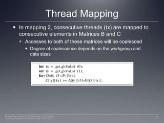 Thread MappingIn mapping 2, consecutive threads (tx) are mapped to consecutive elements in Matrices B and CAccesses to both of these matrices will be coalesced Degree of coalescence depends on the workgroup and data sizes11Perhaad Mistry & Dana Schaa, Northeastern Univ Computer Architecture Research Lab, with Ben Gaster, AMD © 2011