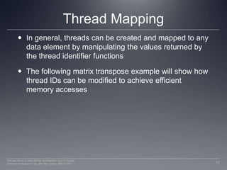 Thread MappingIn general, threads can be created and mapped to any data element by manipulating the values returned by the thread identifier functionsThe following matrix transpose example will show how thread IDs can be modified to achieve efficient memory accesses12Perhaad Mistry & Dana Schaa, Northeastern Univ Computer Architecture Research Lab, with Ben Gaster, AMD © 2011