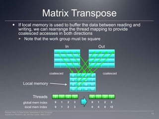 Matrix TransposeIf local memory is used to buffer the data between reading and writing, we can rearrange the thread mapping to provide coalesced accesses in both directionsNote that the work group must be squareOutIn0123coalescedcoalesced4567891011Local memory12131415Threads01230123global mem index01230123012304812local mem index14Perhaad Mistry & Dana Schaa, Northeastern Univ Computer Architecture Research Lab, with Ben Gaster, AMD © 2011