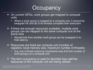 OccupancyOn current GPUs, work groups get mapped to compute unitsWhen a work group is mapped to a compute unit, it cannot be swapped off until all of its threads complete their executionIf there are enough resources available, multiple work groups can be mapped to the same compute unit at the same time Wavefronts from another work group can be swapped in to hide latencyResources are fixed per compute unit (number of registers, local memory size, maximum number of threads)Any one of these resource constraints may limit the number of work groups on a compute unitThe term occupancy is used to describe how well the resources of the compute unit are being utilized16Perhaad Mistry & Dana Schaa, Northeastern Univ Computer Architecture Research Lab, with Ben Gaster, AMD © 2011
