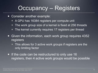 Occupancy – RegistersConsider another example: A GPU has 16384 registers per compute unitThe work group size of a kernel is fixed at 256 threadsThe kernel currently requires 17 registers per threadGiven the information, each work group requires 4352 registersThis allows for 3 active work groups if registers are the only limiting factorIf the code can be restructured to only use 16 registers, then 4 active work groups would be possible18Perhaad Mistry & Dana Schaa, Northeastern Univ Computer Architecture Research Lab, with Ben Gaster, AMD © 2011