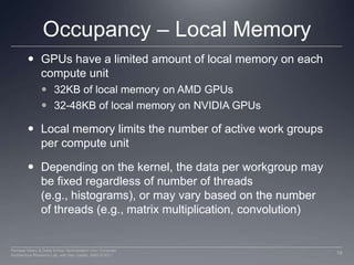 Occupancy – Local MemoryGPUs have a limited amount of local memory on each compute unit32KB of local memory on AMD GPUs32-48KB of local memory on NVIDIA GPUsLocal memory limits the number of active work groups per compute unitDepending on the kernel, the data per workgroup may be fixed regardless of number of threads (e.g., histograms), or may vary based on the number of threads (e.g., matrix multiplication, convolution)19Perhaad Mistry & Dana Schaa, Northeastern Univ Computer Architecture Research Lab, with Ben Gaster, AMD © 2011