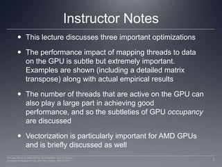 Instructor NotesThis lecture discusses three important optimizationsThe performance impact of mapping threads to data on the GPU is subtle but extremely important. Examples are shown (including a detailed matrix transpose) along with actual empirical resultsThe number of threads that are active on the GPU can also play a large part in achieving good performance, and so the subtleties of GPU occupancy are discussedVectorization is particularly important for AMD GPUs and is briefly discussed as well2Perhaad Mistry & Dana Schaa, Northeastern Univ Computer Architecture Research Lab, with Ben Gaster, AMD © 2011