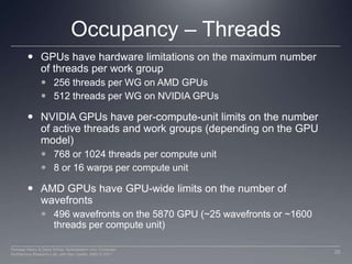 Occupancy – ThreadsGPUs have hardware limitations on the maximum number of threads per work group256 threads per WG on AMD GPUs512 threads per WG on NVIDIA GPUsNVIDIA GPUs have per-compute-unit limits on the number of active threads and work groups (depending on the GPU model)768 or 1024 threads per compute unit8 or 16 warps per compute unitAMD GPUs have GPU-wide limits on the number of wavefronts496 wavefronts on the 5870 GPU (~25 wavefronts or ~1600 threads per compute unit)20Perhaad Mistry & Dana Schaa, Northeastern Univ Computer Architecture Research Lab, with Ben Gaster, AMD © 2011