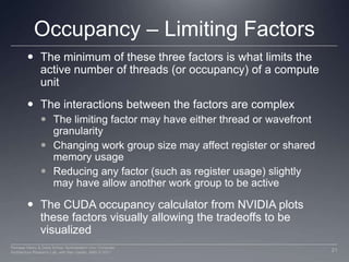 Occupancy – Limiting FactorsThe minimum of these three factors is what limits the active number of threads (or occupancy) of a compute unit The interactions between the factors are complexThe limiting factor may have either thread or wavefront granularityChanging work group size may affect register or shared memory usageReducing any factor (such as register usage) slightly may have allow another work group to be activeThe CUDA occupancy calculator from NVIDIA plots these factors visually allowing the tradeoffs to be visualized21Perhaad Mistry & Dana Schaa, Northeastern Univ Computer Architecture Research Lab, with Ben Gaster, AMD © 2011