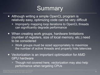 SummaryAlthough writing a simple OpenCL program is relatively easy, optimizing code can be very difficultImproperly mapping loop iterations to OpenCL threads can significantly degrade performanceWhen creating work groups, hardware limitations (number of registers, size of local memory, etc.) need to be consideredWork groups must be sized appropriately to maximize the number of active threads and properly hide latenciesVectorization is an important optimization for AMD GPU hardwareThough not covered here, vectorization may also help performance when targeting CPUs26Perhaad Mistry & Dana Schaa, Northeastern Univ Computer Architecture Research Lab, with Ben Gaster, AMD © 2011