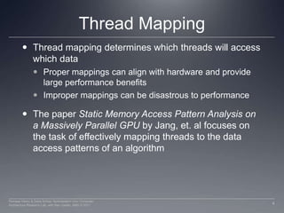 Thread MappingThread mapping determines which threads will access which dataProper mappings can align with hardware and provide large performance benefitsImproper mappings can be disastrous to performanceThe paper Static Memory Access Pattern Analysis on a Massively Parallel GPU by Jang, et. al focuses on the task of effectively mapping threads to the data access patterns of an algorithm4Perhaad Mistry & Dana Schaa, Northeastern Univ Computer Architecture Research Lab, with Ben Gaster, AMD © 2011