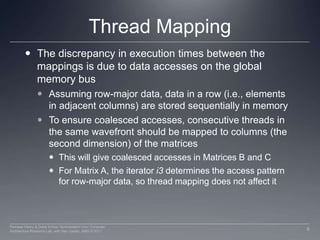 Thread MappingThe discrepancy in execution times between the mappings is due to data accesses on the global memory busAssuming row-major data, data in a row (i.e., elements in adjacent columns) are stored sequentially in memoryTo ensure coalesced accesses, consecutive threads in the same wavefront should be mapped to columns (the second dimension) of the matricesThis will give coalesced accesses in Matrices B and CFor Matrix A, the iteratori3 determines the access pattern for row-major data, so thread mapping does not affect it9Perhaad Mistry & Dana Schaa, Northeastern Univ Computer Architecture Research Lab, with Ben Gaster, AMD © 2011