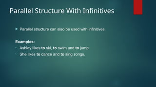 Parallel Structure With Infinitives
 Parallel structure can also be used with infinitives.
Examples:
• Ashley likes to ski, to swim and to jump.
• She likes to dance and to sing songs.
 