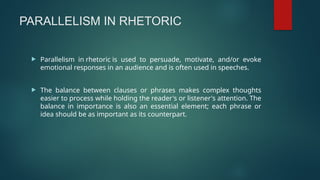 PARALLELISM IN RHETORIC
 Parallelism in rhetoric is used to persuade, motivate, and/or evoke
emotional responses in an audience and is often used in speeches.
 The balance between clauses or phrases makes complex thoughts
easier to process while holding the reader's or listener's attention. The
balance in importance is also an essential element; each phrase or
idea should be as important as its counterpart.
 