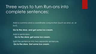 Three ways to turn Run-ons into
complete sentences:
1. Add a comma and a coordinate conjunction (such as and, or, or
but).
2. Go to the store, and get some ice cream.
3. Add a semicolon.
Go to the store; get some ice cream.
4. Split the sentence into two separate sentences.
Go to the store. Get some ice cream.
 