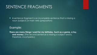 SENTENCE FRAGMENTS
 A sentence fragment is an incomplete sentence that is missing a
noun (subject) or main verb (preposition)
Example:
There are many things I want for my birthday. Such as a game, a toy,
and money. (The second sentence is missing a subject and is,
therefore, incomplete.)
 