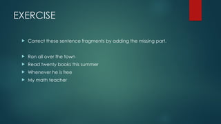 EXERCISE
 Correct these sentence fragments by adding the missing part.
 Ran all over the town
 Read twenty books this summer
 Whenever he is free
 My math teacher
 