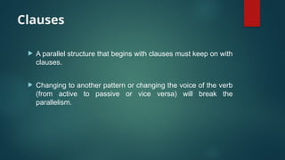 Clauses
 A parallel structure that begins with clauses must keep on with
clauses.
 Changing to another pattern or changing the voice of the verb
(from active to passive or vice versa) will break the
parallelism.
 
