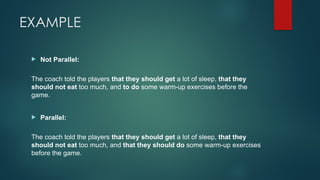 EXAMPLE
 Not Parallel:
The coach told the players that they should get a lot of sleep, that they
should not eat too much, and to do some warm-up exercises before the
game.
 Parallel:
The coach told the players that they should get a lot of sleep, that they
should not eat too much, and that they should do some warm-up exercises
before the game.
 