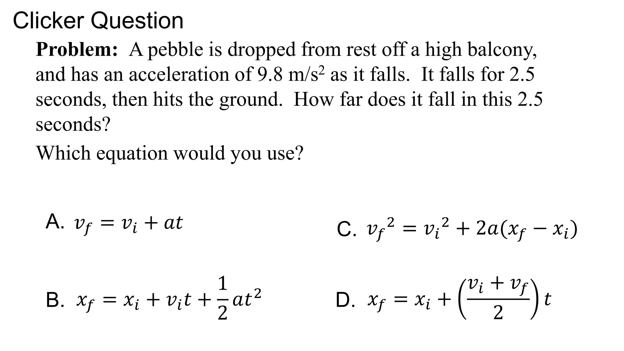 Problem: A pebble is dropped from rest off a high balcony,
and has an acceleration of 9.8 m/s2 as it falls. It falls for 2.5
seconds, then hits the ground. How far does it fall in this 2.5
seconds?
Which equation would you use?
Clicker Question
𝑣𝑓 = 𝑣𝑖 + 𝑎𝑡
𝑥𝑓 = 𝑥𝑖 + 𝑣𝑖𝑡 +
1
2
𝑎𝑡2
𝑣𝑓
2
= 𝑣𝑖
2
+ 2𝑎(𝑥𝑓 − 𝑥𝑖)
𝑥𝑓 = 𝑥𝑖 +
𝑣𝑖 + 𝑣𝑓
2
𝑡
A.
B.
C.
D.
 