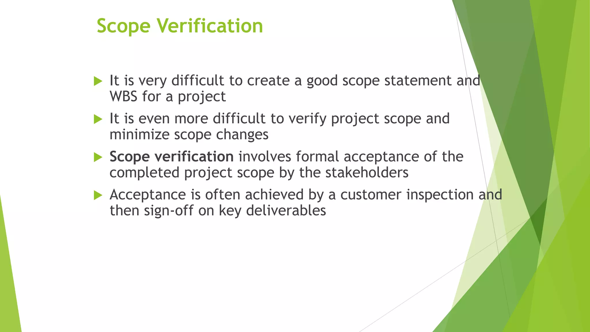 Scope Verification
 It is very difficult to create a good scope statement and
WBS for a project
 It is even more difficult to verify project scope and
minimize scope changes
 Scope verification involves formal acceptance of the
completed project scope by the stakeholders
 Acceptance is often achieved by a customer inspection and
then sign-off on key deliverables
 
