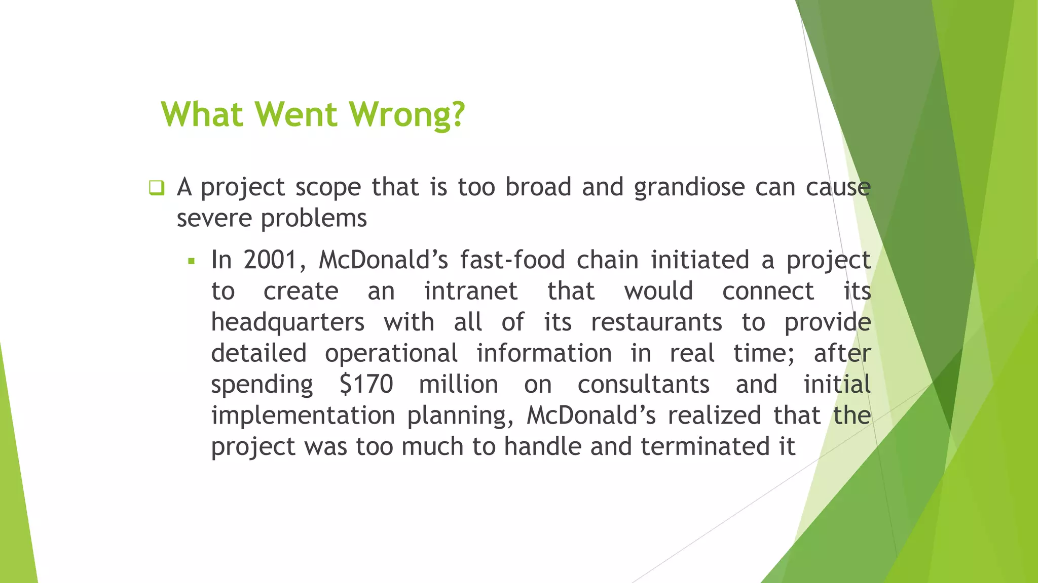 What Went Wrong?
 A project scope that is too broad and grandiose can cause
severe problems
 In 2001, McDonald’s fast-food chain initiated a project
to create an intranet that would connect its
headquarters with all of its restaurants to provide
detailed operational information in real time; after
spending $170 million on consultants and initial
implementation planning, McDonald’s realized that the
project was too much to handle and terminated it
 