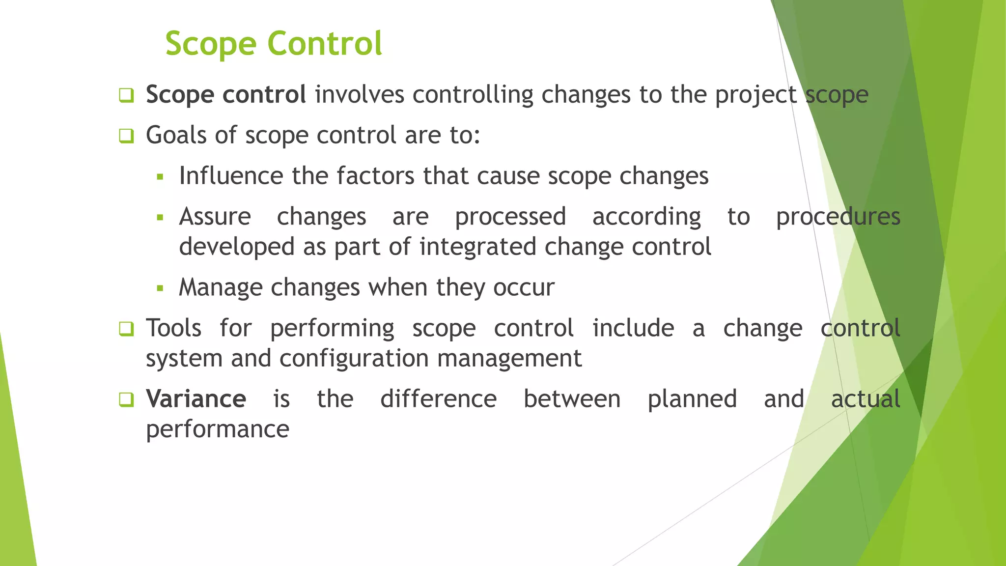 Scope Control
 Scope control involves controlling changes to the project scope
 Goals of scope control are to:
 Influence the factors that cause scope changes
 Assure changes are processed according to procedures
developed as part of integrated change control
 Manage changes when they occur
 Tools for performing scope control include a change control
system and configuration management
 Variance is the difference between planned and actual
performance
 