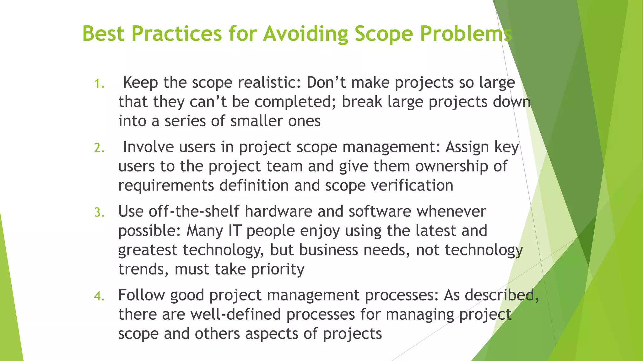 Best Practices for Avoiding Scope Problems
1. Keep the scope realistic: Don’t make projects so large
that they can’t be completed; break large projects down
into a series of smaller ones
2. Involve users in project scope management: Assign key
users to the project team and give them ownership of
requirements definition and scope verification
3. Use off-the-shelf hardware and software whenever
possible: Many IT people enjoy using the latest and
greatest technology, but business needs, not technology
trends, must take priority
4. Follow good project management processes: As described,
there are well-defined processes for managing project
scope and others aspects of projects
 