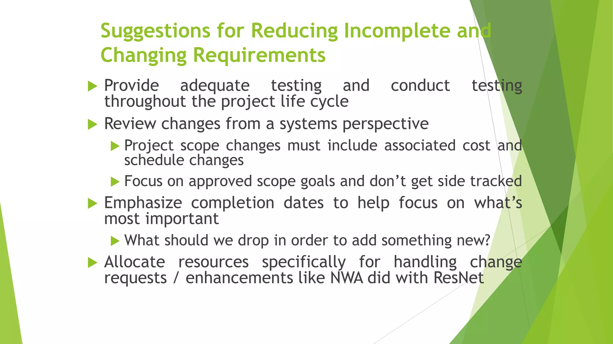 Suggestions for Reducing Incomplete and
Changing Requirements
 Provide adequate testing and conduct testing
throughout the project life cycle
 Review changes from a systems perspective
 Project scope changes must include associated cost and
schedule changes
 Focus on approved scope goals and don’t get side tracked
 Emphasize completion dates to help focus on what’s
most important
 What should we drop in order to add something new?
 Allocate resources specifically for handling change
requests / enhancements like NWA did with ResNet
 