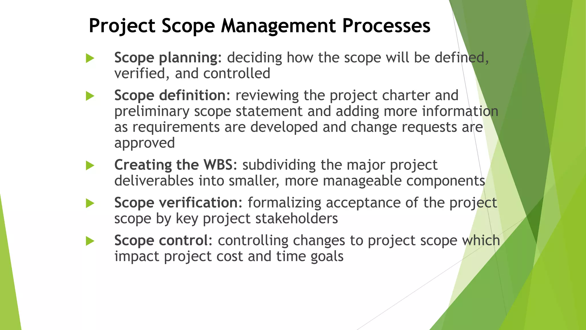 Project Scope Management Processes
 Scope planning: deciding how the scope will be defined,
verified, and controlled
 Scope definition: reviewing the project charter and
preliminary scope statement and adding more information
as requirements are developed and change requests are
approved
 Creating the WBS: subdividing the major project
deliverables into smaller, more manageable components
 Scope verification: formalizing acceptance of the project
scope by key project stakeholders
 Scope control: controlling changes to project scope which
impact project cost and time goals
 