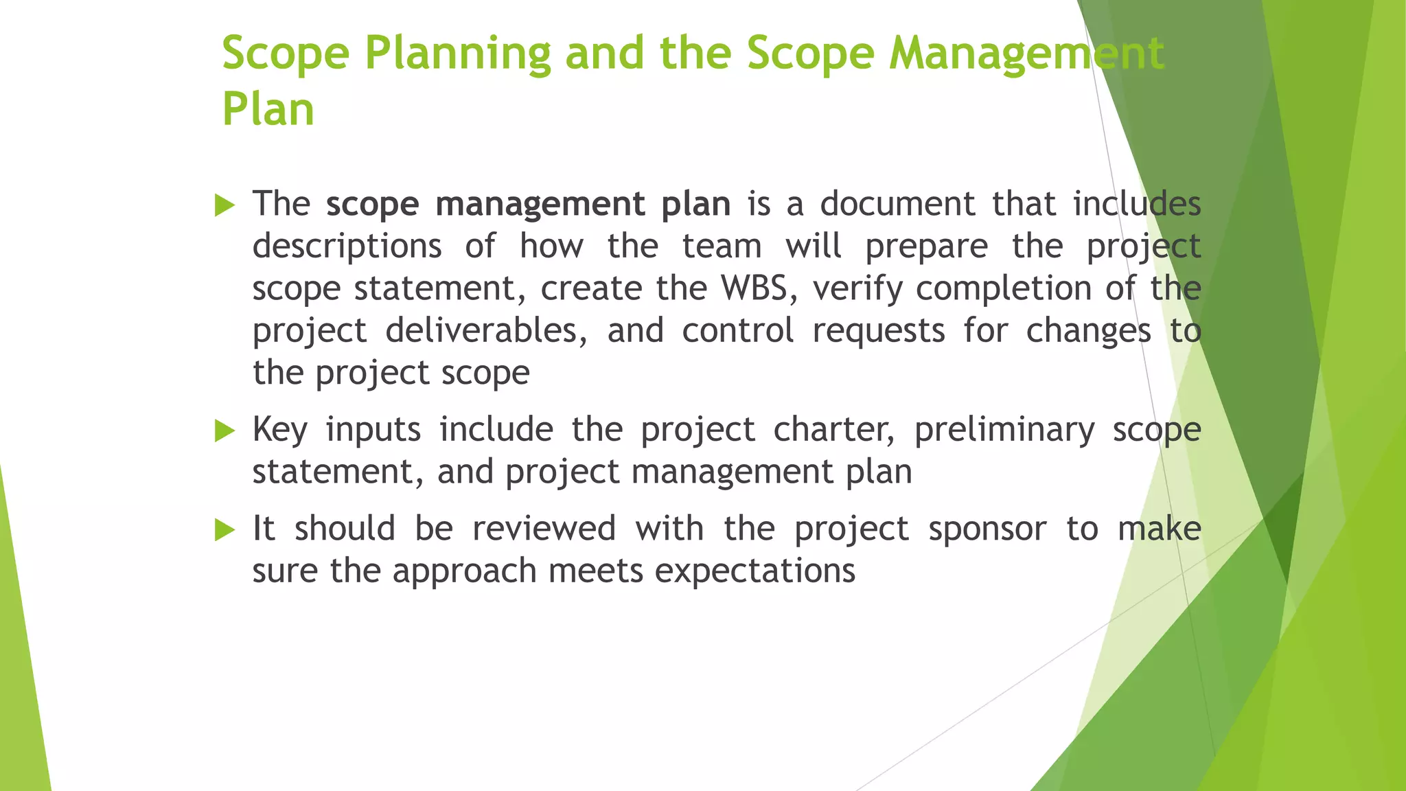 Scope Planning and the Scope Management
Plan
 The scope management plan is a document that includes
descriptions of how the team will prepare the project
scope statement, create the WBS, verify completion of the
project deliverables, and control requests for changes to
the project scope
 Key inputs include the project charter, preliminary scope
statement, and project management plan
 It should be reviewed with the project sponsor to make
sure the approach meets expectations
 
