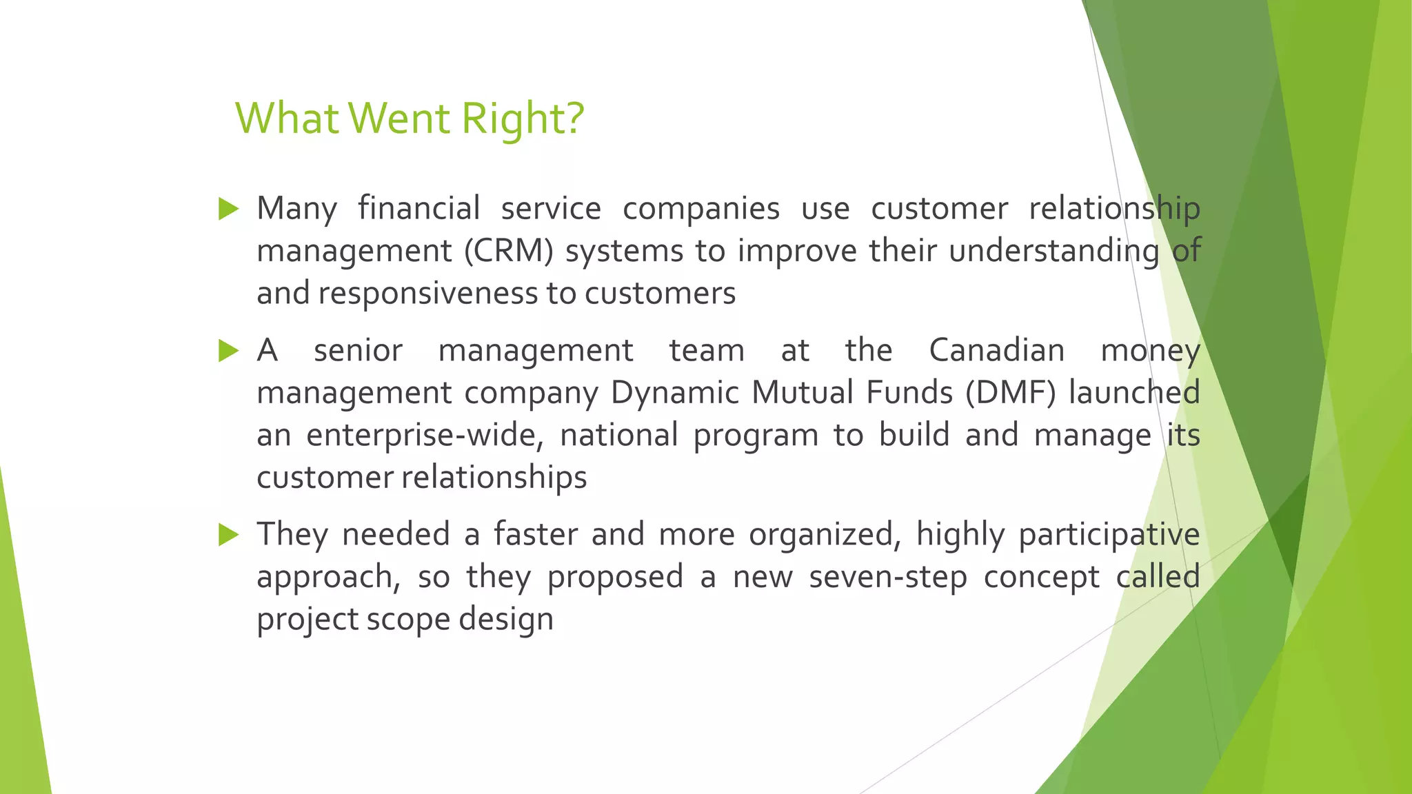 WhatWent Right?
 Many financial service companies use customer relationship
management (CRM) systems to improve their understanding of
and responsiveness to customers
 A senior management team at the Canadian money
management company Dynamic Mutual Funds (DMF) launched
an enterprise-wide, national program to build and manage its
customer relationships
 They needed a faster and more organized, highly participative
approach, so they proposed a new seven-step concept called
project scope design
 