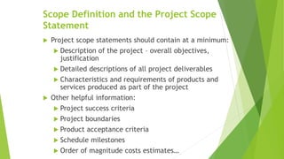 Scope Definition and the Project Scope
Statement
 Project scope statements should contain at a minimum:
 Description of the project – overall objectives,
justification
 Detailed descriptions of all project deliverables
 Characteristics and requirements of products and
services produced as part of the project
 Other helpful information:
 Project success criteria
 Project boundaries
 Product acceptance criteria
 Schedule milestones
 Order of magnitude costs estimates…
 