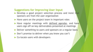 Suggestions for Improving User Input
 Develop a good project selection process and insist that
sponsors are from the user organization
 Have users on the project team in important roles
 Have regular meetings with defined agendas, and have
users sign off on key deliverables presented at meetings
 Deliver something to users and sponsors on a regular basis
 Don’t promise to deliver when you know you can’t
 Co-locate users with developers
 