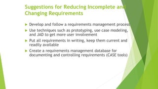Suggestions for Reducing Incomplete and
Changing Requirements
 Develop and follow a requirements management process
 Use techniques such as prototyping, use case modeling,
and JAD to get more user involvement
 Put all requirements in writing, keep them current and
readily available
 Create a requirements management database for
documenting and controlling requirements (CASE tools)
 
