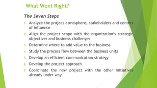 What Went Right?
The Seven Steps
1. Analyze the project atmosphere, stakeholders and centers
of influence
2. Align the project scope with the organization’s strategic
objectives and business challenges
3. Determine where to add value to the business
4. Study the process flow between the business units
5. Develop an efficient communication strategy
6. Develop the project approach
7. Coordinate the new project with the other initiatives
already under way
 