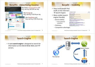 Benefits - Advertising Income                                                                                  Benefit – Visibility
                            http://www.onlinegoogleseo.com
                            Avg. earning: $20,000 per day                                         • How could people find
                                                                                                    stuffs on the Internet?
                                  http://songs.pk                                                      Search Engine
                                  Avg. earning: $120 M per day
                                                                                                  • More visible (search
                                         http://way2sms.com                                         engine friendly)
                                         Avg. earning: $180 M per day
                                                                                                    – Brand visibility
                                                                                                        • more potential
                                                                                                          customers
                                                                                                    – Stickiness
                                                                                                    – Competitive advantages
              ITCS426 Internet Technology and Applications, Faculty of ICT, Semester 2/2010   5                       ITCS426 Internet Technology and Applications, Faculty of ICT, Semester 2/2010     6




              Search Engine                                                                                           Search Engine

• A web search engine is designed to search for
  information on the World Wide Web and FTP
  servers.                                                                                                                 Inverted                                         Search Engine
                                                                                                                             Index




                                                                                                                                                                                             Keywords
                                                                                                                                                       Result
                                                                                                  The Internet




              ITCS426 Internet Technology and Applications, Faculty of ICT, Semester 2/2010   7                       ITCS426 Internet Technology and Applications, Faculty of ICT, Semester 2/2010     8
 
