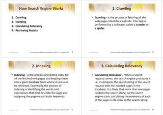 How Search Engine Works                                                                                          1. Crawling

1.   Crawling                                                                                        • Crawling - is the process of fetching all the
2.   Indexing                                                                                          web pages linked to a web site. This task is
3.   Calculating Relevancy                                                                             performed by a software, called a crawler or
                                                                                                       a spider
4.   Retrieving Results




                ITCS426 Internet Technology and Applications, Faculty of ICT, Semester 2/2010   9                   ITCS426 Internet Technology and Applications, Faculty of ICT, Semester 2/2010   10




                    2. Indexing                                                                             3. Calculating Relevancy

• Indexing - is the process of creating index for                                                    • Calculating Relevancy - When a search
  all the fetched web pages and keeping them                                                           request comes, the search engine processes it .
  into a giant database from where it can later                                                        i.e. it compares the search string in the search
  be retrieved. Essentially, the process of                                                            request with the indexed pages in the
  indexing is identifying the words and                                                                database. It is likely that more than one pages
  expressions that best describe the page and                                                          contains the search string, so the search
  assigning the page to particular keywords.                                                           engine starts calculating the relevancy of each
                                                                                                       of the pages in its index to the search string.


                ITCS426 Internet Technology and Applications, Faculty of ICT, Semester 2/2010   11                  ITCS426 Internet Technology and Applications, Faculty of ICT, Semester 2/2010   12
 
