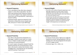 Optimizing Keyword                                                                                   Optimizing Keyword

• Keyword Frequency:                                                                                • Keyword Weight:
  – This is calculated as how often does a keyword                                                    – This refers to the number of keywords appearing on your
    appear in a site's title or description. You don't                                                  Web page compared to the total number of words
                                                                                                        appearing on that same page. Some search engines
    want to go overboard with frequency, however,
                                                                                                        consider this when determining the rank of your Web site
    since on some engines if you repeat a word too                                                      for a particular keyword search.
    many times, you'll be penalized for spamming or                                                 – One technique that often works well is to create some
    keyword stuffing.                                                                                   smaller pages, generally just a paragraph long, which
  – In general though, repeat your keyword in the                                                       emphasize a particular keyword. By keeping the overall
    document as many times as you can get away                                                          number of words to a minimum, you will increase the
                                                                                                        weight of the keyword you are emphasizing.
    with, and up to 3-7 times in your META tags.
               ITCS426 Internet Technology and Applications, Faculty of ICT, Semester 2/2010   21                    ITCS426 Internet Technology and Applications, Faculty of ICT, Semester 2/2010   22




          Optimizing Keyword                                                                                   Optimizing Keyword

• Keyword Proximity:                                                                                • Keyword Prominence:
  – This refers to the placement of keywords on a                                                     – A measure of how early or high up on a page the
    Web page in relation to each other or, in some                                                      keywords are found. Having keywords in the first
    cases, in relation to other words with a similar                                                    heading and in the first paragraph (first 20 words
    meaning as the queried keyword.                                                                     or so) on a page are best.
  – For search engines that grade a keyword match by                                                  – Prominent tags: h1, title, a
    keyword proximity, the connected phrase .home
    loans. will outrank a citation that mentions .home
    mortgage loans. assuming that you are searching
    only for the phrase home loans.
               ITCS426 Internet Technology and Applications, Faculty of ICT, Semester 2/2010   23                    ITCS426 Internet Technology and Applications, Faculty of ICT, Semester 2/2010   24
 