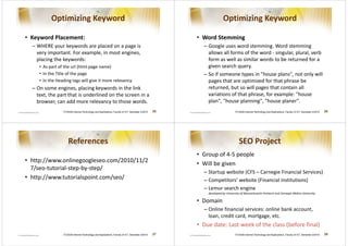 Optimizing Keyword                                                                                       Optimizing Keyword

• Keyword Placement:                                                                                  • Word Stemming
  – WHERE your keywords are placed on a page is                                                         – Google uses word stemming. Word stemming
    very important. For example, in most engines,                                                         allows all forms of the word - singular, plural, verb
    placing the keywords:                                                                                 form as well as similar words to be returned for a
     • As part of the url (html page name)                                                                given search query.
     • In the Title of the page                                                                         – So if someone types in house plans, not only will
     • In the Heading tags will give it more relevancy.                                                   pages that are optimized for that phrase be
  – On some engines, placing keywords in the link                                                         returned, but so will pages that contain all
    text, the part that is underlined on the screen in a                                                  variations of that phrase, for example: house
    browser, can add more relevancy to those words.                                                       plan, house planning, house planer.
                 ITCS426 Internet Technology and Applications, Faculty of ICT, Semester 2/2010   25                          ITCS426 Internet Technology and Applications, Faculty of ICT, Semester 2/2010   26




                     References                                                                                                 SEO Project
                                                                                                      • Group of 4-5 people
• http://www.onlinegoogleseo.com/2010/11/2
                                                                                                      • Will be given
  7/seo-tutorial-step-by-step/
                                                                                                        – Startup website (CFS – Carnegie Financial Services)
• http://www.tutorialspoint.com/seo/                                                                    – Competitors’ website (Financial institutions)
                                                                                                        – Lemur search engine
                                                                                                          developed by University of Massachusetts Amherst and Carnegie Mellon University

                                                                                                      • Domain
                                                                                                        – Online financial services: online bank account,
                                                                                                          loan, credit card, mortgage, etc.
                                                                                                      • Due date: Last week of the class (before final)
                 ITCS426 Internet Technology and Applications, Faculty of ICT, Semester 2/2010   27                          ITCS426 Internet Technology and Applications, Faculty of ICT, Semester 2/2010   28
 