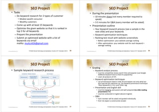 SEO Project                                                                                             SEO Project
• Tasks                                                                                              • During the presentation
  – Do keyword research for 2 types of customer                                                        – 10 minutes sharp (not every member required to
     • Modest-wealth consumer                                                                            speak)
     • Wealthy customers                                                                               – 3-5 minutes for QA (every member will be asked)
  – Come up with at least 15 keywords                                                                • Presentation outline
  – Optimize the given website so that it is ranked in                                                 – Your keyword research process (see a sample in the
    top 3 for all keywords                                                                               next slide) and your keywords
  – Prepare the presentation                                                                           – Keyword optimization techniques
  – Submit an optimized website with a list of                                                         – Ranking test result with website screenshots
    keywords via email                                                                                    • Before optimization: your website average ranking
    mailto: muitcs426@gmail.com                                                                           • After optimization: your website rank for each keyword +
                                                                                                            average ranking

                ITCS426 Internet Technology and Applications, Faculty of ICT, Semester 2/2010   29                      ITCS426 Internet Technology and Applications, Faculty of ICT, Semester 2/2010   30




                   SEO Project                                                                                             SEO Project
                                                                                                     • Grading
• Sample keyword research process                                                                      – Keyword analysis process
                                                                                                          • must be competitive (many search hits) and popular (use Google
                                                                                                            AdWords keyword tool to check its popularity)
                                                                                                          • cover all products of CFS
                                                                                                       – Keyword optimization techniques
                                                                                                          • use all techniques listed in slide 20 and explain not only what but
                                                                                                            also how did you optimize e.g. Use keyword prominence technique
                                                                                                               put keywords in h1 and title tag
                                                                                                       – Presentation and English skill
                                                                                                          • must be engaging, persuasive and well-prepared (no slide reading
                                                                                                            presentation !!!)
                                                                                                          • must be conducted in English (decent English)
                                                                                                       – QA
                                                                                                          • Each member will be asked and graded individually
                                                                                                          • And I do expect a constructive answer


                ITCS426 Internet Technology and Applications, Faculty of ICT, Semester 2/2010   31                      ITCS426 Internet Technology and Applications, Faculty of ICT, Semester 2/2010   32
 