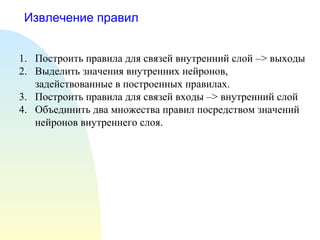 Извлечение правил
1. Построить правила для связей внутренний слой –> выходы
2. Выделить значения внутренних нейронов,
задействованные в построенных правилах.
3. Построить правила для связей входы –> внутренний слой
4. Объединить два множества правил посредством значений
нейронов внутреннего слоя.
 