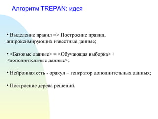 Алгоритм TREPAN: идея
• Выделение правил => Построение правил,
аппроксимирующих известные данные;
• <Базовые данные> = <Обучающая выборка> +
<дополнительные данные>;
• Нейронная сеть - оракул – генератор дополнительных данных;
• Построение дерева решений.
 