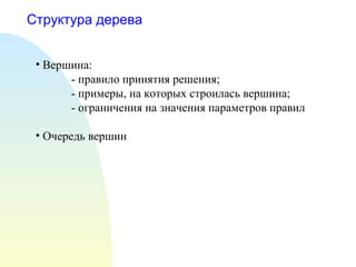 Структура дерева
• Вершина:
- правило принятия решения;
- примеры, на которых строилась вершина;
- ограничения на значения параметров правил
• Очередь вершин
 
