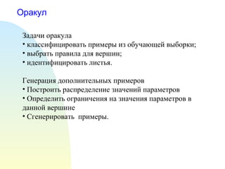 Оракул
Задачи оракула
• классифицировать примеры из обучающей выборки;
• выбрать правила для вершин;
• идентифицировать листья.
Генерация дополнительных примеров
• Построить распределение значений параметров
• Определить ограничения на значения параметров в
данной вершине
• Сгенерировать примеры.
 