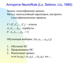 Алгоритм NeuroRule (Lu, Setiono, Liu, 1995)
Задача: классификация данных.
Метод: многослойный персептрон, построить
классификационные правила.
C={C1,C2,…,CN} – классы
A1,A2,…,AM – атрибуты.
F: A1,A2,…,AM –> C
Обучающая выборка: {(a1,a2,…,aM,ck)}
1. Обучение НС
2. Прореживание НС
3. Извлечение правил:
если (a1xq1), (a2,q2),…,(an,qn), то …
 