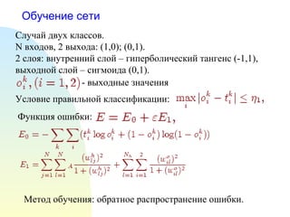 Обучение сети
Случай двух классов.
N входов, 2 выхода: (1,0); (0,1).
2 слоя: внутренний слой – гиперболический тангенс (-1,1),
выходной слой – сигмоида (0,1).
- выходные значения
Условие правильной классификации:
Функция ошибки:
Метод обучения: обратное распространение ошибки.
 