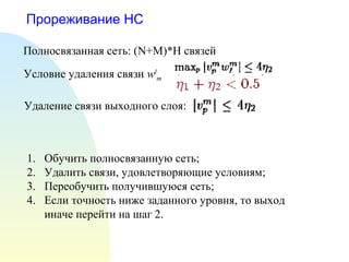 Прореживание НС
Полносвязанная сеть: (N+M)*H связей
Условие удаления связи wl
m
Удаление связи выходного слоя:
1. Обучить полносвязанную сеть;
2. Удалить связи, удовлетворяющие условиям;
3. Переобучить получившуюся сеть;
4. Если точность ниже заданного уровня, то выход
иначе перейти на шаг 2.
 