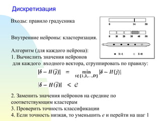 Дискретизация
Входы: правило градусника
Внутренние нейроны: кластеризация.
Алгоритм (для каждого нейрона):
1. Вычислить значения нейронов
для каждого входного вектора, сгруппировать по правилу:
2. Заменить значения нейронов на средние по
соответствующим кластерам
3. Проверить точность классификации
4. Если точность низкая, то уменьшить e и перейти на шаг 1
 