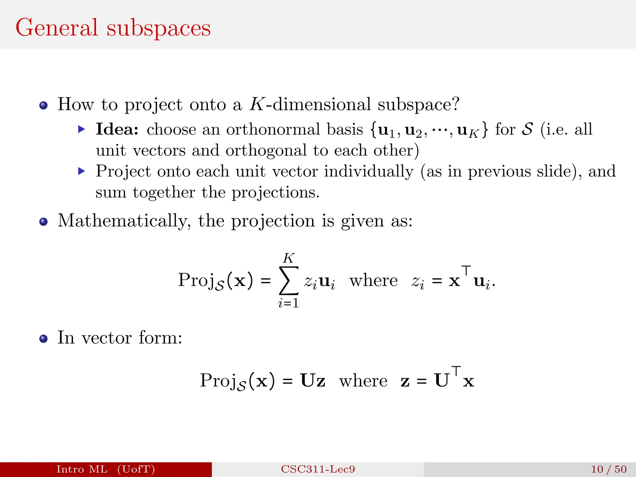 General subspaces
How to project onto a K-dimensional subspace?
▶ Idea: choose an orthonormal basis {u1, u2, ⋯, uK} for S (i.e. all
unit vectors and orthogonal to each other)
▶ Project onto each unit vector individually (as in previous slide), and
sum together the projections.
Mathematically, the projection is given as:
ProjS(x) =
K
∑
i=1
ziui where zi = x
⊤
ui.
In vector form:
ProjS(x) = Uz where z = U
⊤
x
Intro ML (UofT) CSC311-Lec9 10 / 50
 
